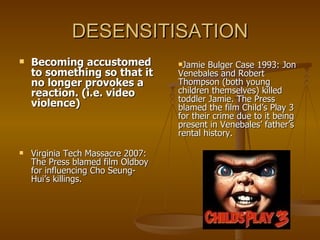 DESENSITISATION Becoming accustomed to something so that it no longer provokes a reaction. (i.e. video violence) Virginia Tech Massacre 2007: The Press blamed film Oldboy for influencing Cho Seung-Hui’s killings. Jamie Bulger Case 1993: Jon Venebales and Robert Thompson (both young children themselves) killed toddler Jamie. The Press blamed the film Child’s Play 3 for their crime due to it being present in Venebales’ father’s rental history. 
