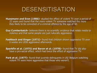 DESENSITISATION Huesmann and Eron (1986)-  studied the effect of violent TV over a period of 22 years and found that the more violent TV someone watched the more they likely to be convicted of a criminal offence by the age of 50. Guy Cumberbatch-  believes there is no scientific evidence that relate media to violence and that some people are just naturally aggressive. Feshbach and Singer (1971)-  found that children shown aggressive TV over 6 weeks are LESS aggressive afterwards. Sparkfin et al. (1975) and Baron et al. (1978)-  found that TV did also have a pro-social effect, which had twice the effect of aggressive TV. Park et al. (1977)-  found that juvenile delinquents in US/ Belgium watching violent TV were more aggressive that those who weren’t.  