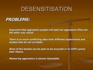DESENSITISATION PROBLEMS: Argument that aggressive people will seek out aggressive films not the other way round. There is so much conflicting data from different experiments and studies that do not correlate.  None of the studies can be seen to be accurate or to 100% prove their theory. - Measuring aggression is almost impossible.  