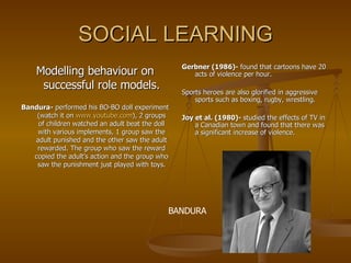SOCIAL LEARNING Modelling behaviour on successful role models. Bandura-  performed his BO-BO doll experiment (watch it on  www.youtube.com ), 2 groups of children watched an adult beat the doll with various implements, 1 group saw the adult punished and the other saw the adult rewarded. The group who saw the reward copied the adult’s action and the group who saw the punishment just played with toys. Gerbner (1986)-  found that cartoons have 20 acts of violence per hour. Sports heroes are also glorified in aggressive sports such as boxing, rugby, wrestling. Joy et al. (1980)-  studied the effects of TV in a Canadian town and found that there was a significant increase of violence.  BANDURA 