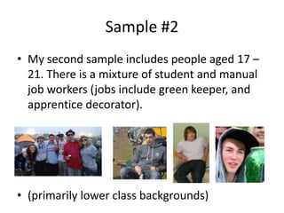 Sample #2
• My second sample includes people aged 17 –
  21. There is a mixture of student and manual
  job workers (jobs include green keeper, and
  apprentice decorator).




• (primarily lower class backgrounds)
 