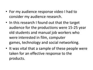 • For my audience response video I had to
  consider my audience research.
• In this research I found out that the target
  audience for the productions were 15-25 year
  old students and manual job workers who
  were interested in film, computer
  games, technology and social networking.
• It was vital that a sample of these people were
  taken for an effective response to the
  products.
 