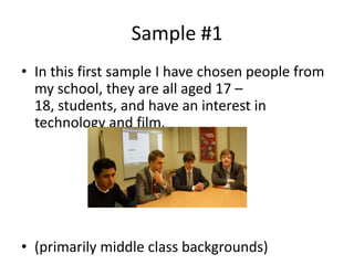 Sample #1
• In this first sample I have chosen people from
  my school, they are all aged 17 –
  18, students, and have an interest in
  technology and film.




• (primarily middle class backgrounds)
 
