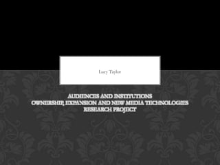 Lucy Taylor




            AUDIENCES AND INSTITUTIONS
OWNERSHIP, EXPANSION AND NEW MEDIA TECHNOLOGIES
                 RESEARCH PROJECT
 
