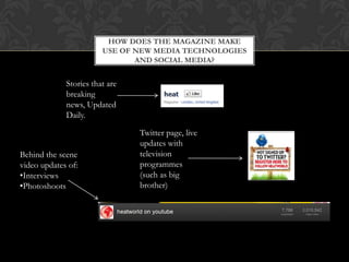 HOW DOES THE MAGAZINE MAKE
                        USE OF NEW MEDIA TECHNOLOGIES
                               AND SOCIAL MEDIA?


             Stories that are
             breaking
             news, Updated
             Daily.

                                Twitter page, live
                                updates with
Behind the scene                television
video updates of:               programmes
•Interviews                     (such as big
•Photoshoots                    brother)
 