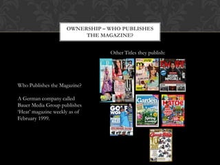 OWNERSHIP – WHO PUBLISHES
                          THE MAGAZINE?


                                 Other Titles they publish:




Who Publishes the Magazine?

A German company called
Bauer Media Group publishes
„Heat‟ magazine weekly as of
February 1999.
 