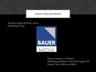 ABOUT BAUER MEDIA


•Europe‟s largest privately owned
publishing Group.




                                    •Sister company of H Bauer
                                    Publishing, publisher of the UK's biggest TV
                                    listings, Take a Break and Bella.
 