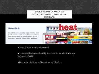 BAUER MEDIA COMPANY IS
             PRIVATELY OWNED, NO PARENT
                      COMPANY




•Bauer Media is privately owned.

•Expanded horizontally and joined the Bauer Media Group
in January 2008

•Two main divisions – Magazines and Radio
 