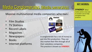 Media ConglomeratesMedia Conglomerates (Media ownership):(Media ownership):
Massive multinational media companies who own:
• Film Studios
• TV Stations
• Record Labels
• Magazines
• Newspapers
• Books
• Internet platforms
A conglomerate has a lot of money to
put into film production. They can
also market their film through all of
their subsidiary companies.
This practice is known as SYNERGY.
KEY WORDS:
SYNERGY: When
media sectors cross over
to another one to help
strengthen their
products.
 