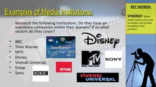Examples of Media InstitutionsExamples of Media Institutions::
Research the following institutions. Do they have an
subsidiary companies within their domain? If so what
sectors do they cover?
• BBC
• Time Warner
• MTV
• Disney
• Vivendi Universal
• Emap
• Sony
KEY WORDS:
SYNERGY: When
media sectors cross over
to another one to help
strengthen their
products.
 