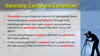 Ownership, Control and Competition:Ownership, Control and Competition:
• Ownership is a very important element of institutional theory.
• Ownership equals control and influence (through bias)
• Individuals who own vast media empires are sometimes
referred to as gatekeepers (Rupert Murdoch- sorry, him
again!)
• Commercial gatekeepers loyalty is ultimately to advertisers
NOT their audience
• If only a few people hold a monopoly over a media form (or
through several linked forms) then there is no competition.
 