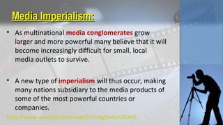Media Imperialism:Media Imperialism:
• As multinational media conglomerates grow
larger and more powerful many believe that it will
become increasingly difficult for small, local
media outlets to survive.
• A new type of imperialism will thus occur, making
many nations subsidiary to the media products of
some of the most powerful countries or
companies.
http://www.youtube.com/watch?v=6gbw6m2hX60
 