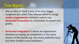 Time Warner:Time Warner:
• Warner Bros in itself is part of an even bigger
conglomerate called Time Warner which is a huge
media conglomerate institution which uses
Horizontal Integration to consolidate its power and
profits.
• Horizontal Integration is where an organisation
develops by buying up competitors in the same
section of the market e.g. one music publisher buys
out other smaller music publishers.
 