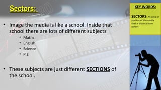 Sectors:Sectors:
• Image the media is like a school. Inside that
school there are lots of different subjects
• Maths
• English
• Science
• P.E
• These subjects are just different SECTIONS of
the school.
KEY WORDS:
SECTORS: An area or
portion of the media
that is distinct from
others
 