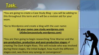 Task:Task:
•You are going to create a Case Study Blog – you will be adding to
this throughout this term and it will be a revision aid for your
exam.
•Go to Wordpress and create a blog with the user name:
AS your name case study.wordpress.com
(ASdeclancasestudy.wordpress.com)
•You are then going to begin researching Time Warner and the
pre-production, production and post-production stages of
creating The Dark Knight Rises. This will include who was involved
during these stages, the initial budget, how much the different
stages cost, was there any synergy or convergence?
 
