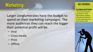 Marketing:Marketing:
Larger conglomerates have the budget to
spend on their marketing campaigns. The
more audiences they can reach the bigger
their potential profit will be.
– Viral
– Cross-media
– Print
– Offline
KEY WORDS:
GLOBALISATION
: the process by which
businesses or other
organizations develop
international influence
or start operating on an
international scale.
 