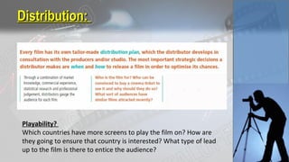 Distribution:Distribution:
Playability?
Which countries have more screens to play the film on? How are
they going to ensure that country is interested? What type of lead
up to the film is there to entice the audience?
 