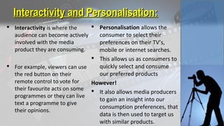 Interactivity and Personalisation:Interactivity and Personalisation:
 Interactivity is where the
audience can become actively
involved with the media
product they are consuming.
 For example, viewers can use
the red button on their
remote control to vote for
their favourite acts on some
programmes or they can live
text a programme to give
their opinions.
 Personalisation allows the
consumer to select their
preferences on their TV’s,
mobile or internet searches.
 This allows us as consumers to
quickly select and consume
our preferred products
However!
 It also allows media producers
to gain an insight into our
consumption preferences, that
data is then used to target us
with similar products.
 