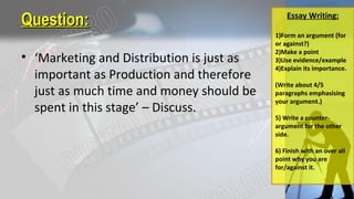 Question:Question:
• ‘Marketing and Distribution is just as
important as Production and therefore
just as much time and money should be
spent in this stage’ – Discuss.
Essay Writing:
1)Form an argument (for
or against?)
2)Make a point
3)Use evidence/example
4)Explain its importance.
(Write about 4/5
paragraphs emphasising
your argument.)
5) Write a counter-
argument for the other
side.
6) Finish with an over all
point why you are
for/against it.
 