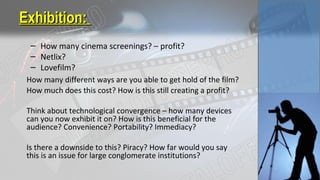 Exhibition:Exhibition:
– How many cinema screenings? – profit?
– Netlix?
– Lovefilm?
How many different ways are you able to get hold of the film?
How much does this cost? How is this still creating a profit?
Think about technological convergence – how many devices
can you now exhibit it on? How is this beneficial for the
audience? Convenience? Portability? Immediacy?
Is there a downside to this? Piracy? How far would you say
this is an issue for large conglomerate institutions?
 