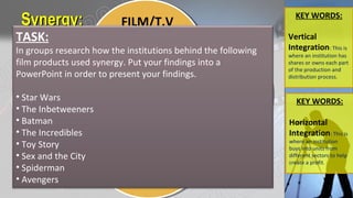 Synergy:Synergy: KEY WORDS:
Vertical
Integration: This is
where an institution has
shares or owns each part
of the production and
distribution process.
FILM/T.V
AUDIO
PUBLISHING
GAMING
Can you find another example
where synergy has been used in
order to produce a product?
TASK:
In groups research how the institutions behind the following
film products used synergy. Put your findings into a
PowerPoint in order to present your findings.
• Star Wars
• The Inbetweeners
• Batman
• The Incredibles
• Toy Story
• Sex and the City
• Spiderman
• Avengers
KEY WORDS:
Horizontal
Integration: This is
where an institution
buys into units from
different sectors to help
create a profit.
 