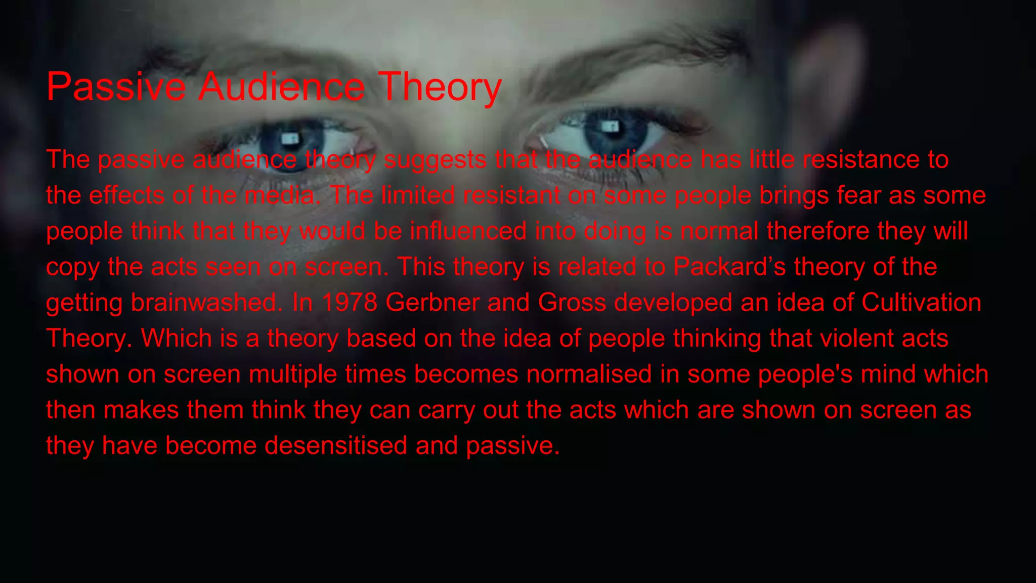 Passive Audience Theory
The passive audience theory suggests that the audience has little resistance to
the effects of the media. The limited resistant on some people brings fear as some
people think that they would be influenced into doing is normal therefore they will
copy the acts seen on screen. This theory is related to Packard’s theory of the
getting brainwashed. In 1978 Gerbner and Gross developed an idea of Cultivation
Theory. Which is a theory based on the idea of people thinking that violent acts
shown on screen multiple times becomes normalised in some people's mind which
then makes them think they can carry out the acts which are shown on screen as
they have become desensitised and passive.
 