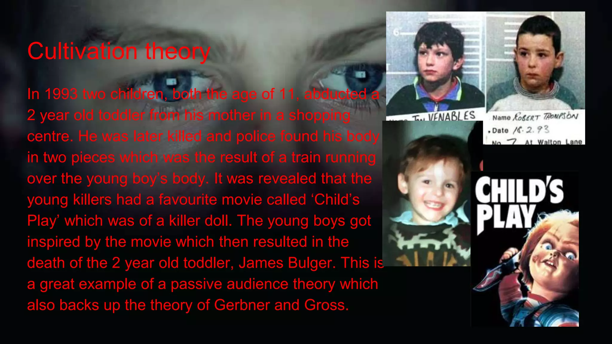 Cultivation theory
In 1993 two children, both the age of 11, abducted a
2 year old toddler from his mother in a shopping
centre. He was later killed and police found his body
in two pieces which was the result of a train running
over the young boy’s body. It was revealed that the
young killers had a favourite movie called ‘Child’s
Play’ which was of a killer doll. The young boys got
inspired by the movie which then resulted in the
death of the 2 year old toddler, James Bulger. This is
a great example of a passive audience theory which
also backs up the theory of Gerbner and Gross.
 