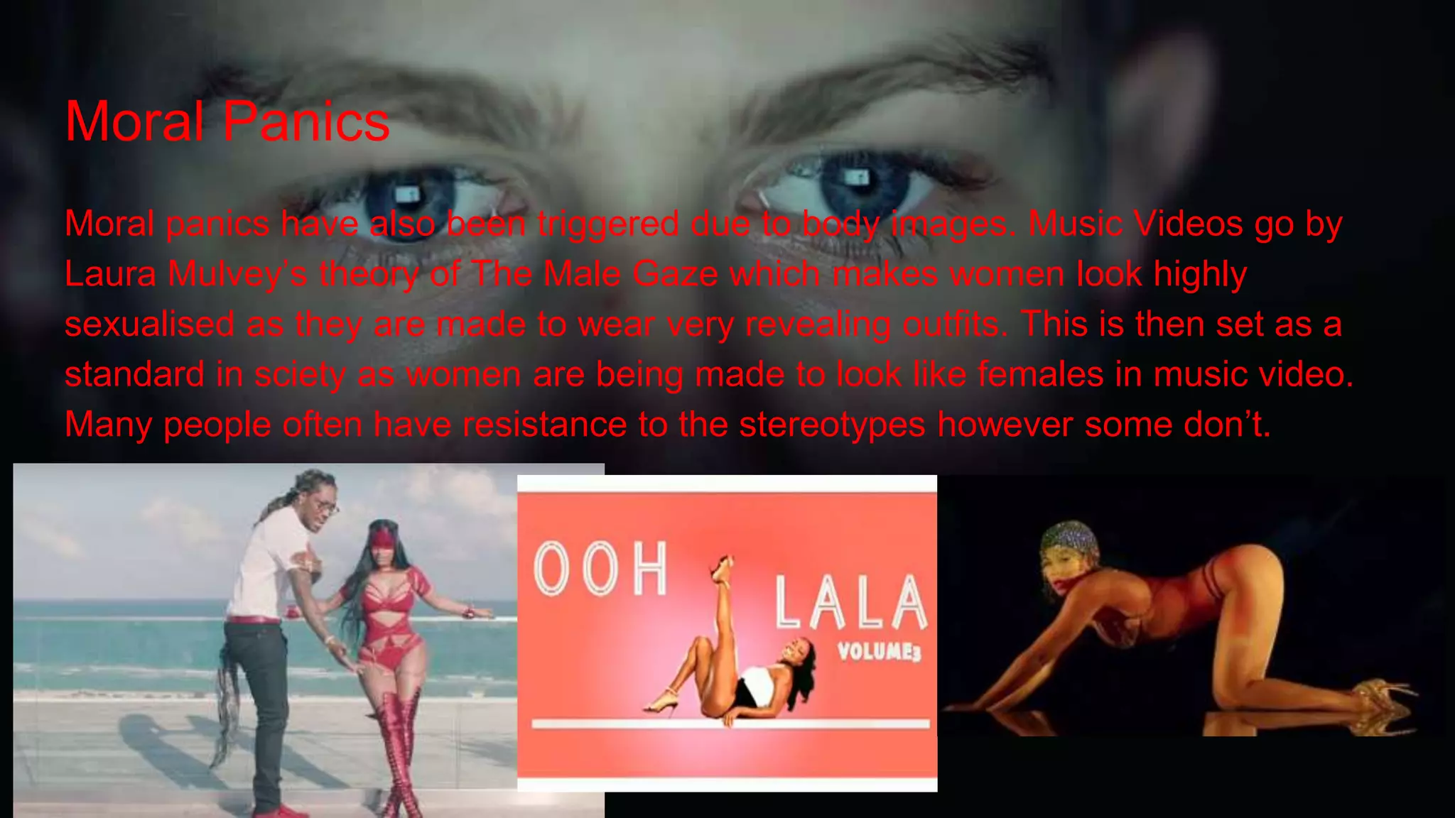 Moral Panics
Moral panics have also been triggered due to body images. Music Videos go by
Laura Mulvey’s theory of The Male Gaze which makes women look highly
sexualised as they are made to wear very revealing outfits. This is then set as a
standard in sciety as women are being made to look like females in music video.
Many people often have resistance to the stereotypes however some don’t.
 