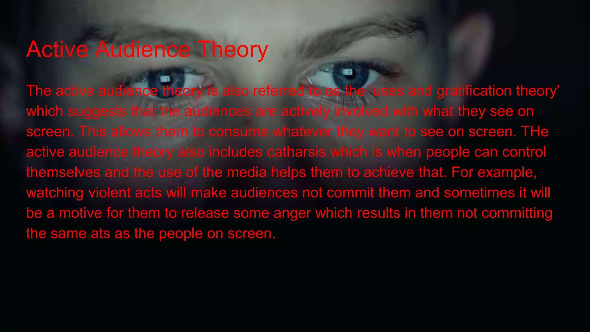 Active Audience Theory
The active audience theory is also referred to as the ‘uses and gratification theory’
which suggests that the audiences are actively involved with what they see on
screen. This allows them to consume whatever they want to see on screen. THe
active audience theory also includes catharsis which is when people can control
themselves and the use of the media helps them to achieve that. For example,
watching violent acts will make audiences not commit them and sometimes it will
be a motive for them to release some anger which results in them not committing
the same ats as the people on screen.
 