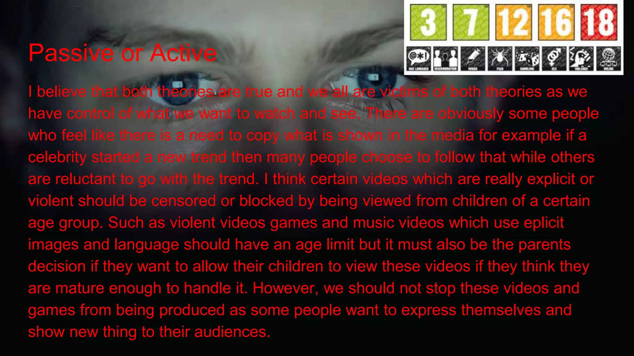 Passive or Active
I believe that both theories are true and we all are victims of both theories as we
have control of what we want to watch and see. There are obviously some people
who feel like there is a need to copy what is shown in the media for example if a
celebrity started a new trend then many people choose to follow that while others
are reluctant to go with the trend. I think certain videos which are really explicit or
violent should be censored or blocked by being viewed from children of a certain
age group. Such as violent videos games and music videos which use eplicit
images and language should have an age limit but it must also be the parents
decision if they want to allow their children to view these videos if they think they
are mature enough to handle it. However, we should not stop these videos and
games from being produced as some people want to express themselves and
show new thing to their audiences.
 