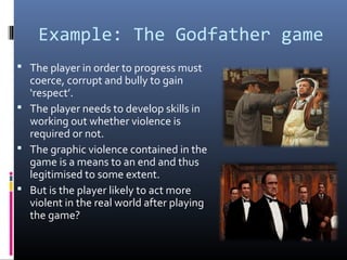 Example: The Godfather game
 The player in order to progress must

coerce, corrupt and bully to gain
‘respect’.
 The player needs to develop skills in
working out whether violence is
required or not.
 The graphic violence contained in the
game is a means to an end and thus
legitimised to some extent.
 But is the player likely to act more
violent in the real world after playing
the game?

 