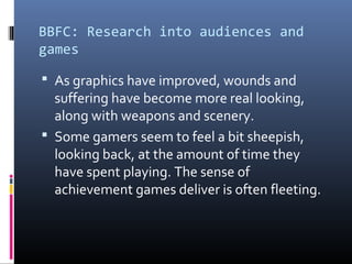 BBFC: Research into audiences and
games
 As graphics have improved, wounds and

suffering have become more real looking,
along with weapons and scenery.
 Some gamers seem to feel a bit sheepish,
looking back, at the amount of time they
have spent playing. The sense of
achievement games deliver is often fleeting.

 