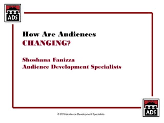© 2016 Audience Development Specialists
How Are Audiences
CHANGING?
Shoshana Fanizza
Audience Development Specialists
 