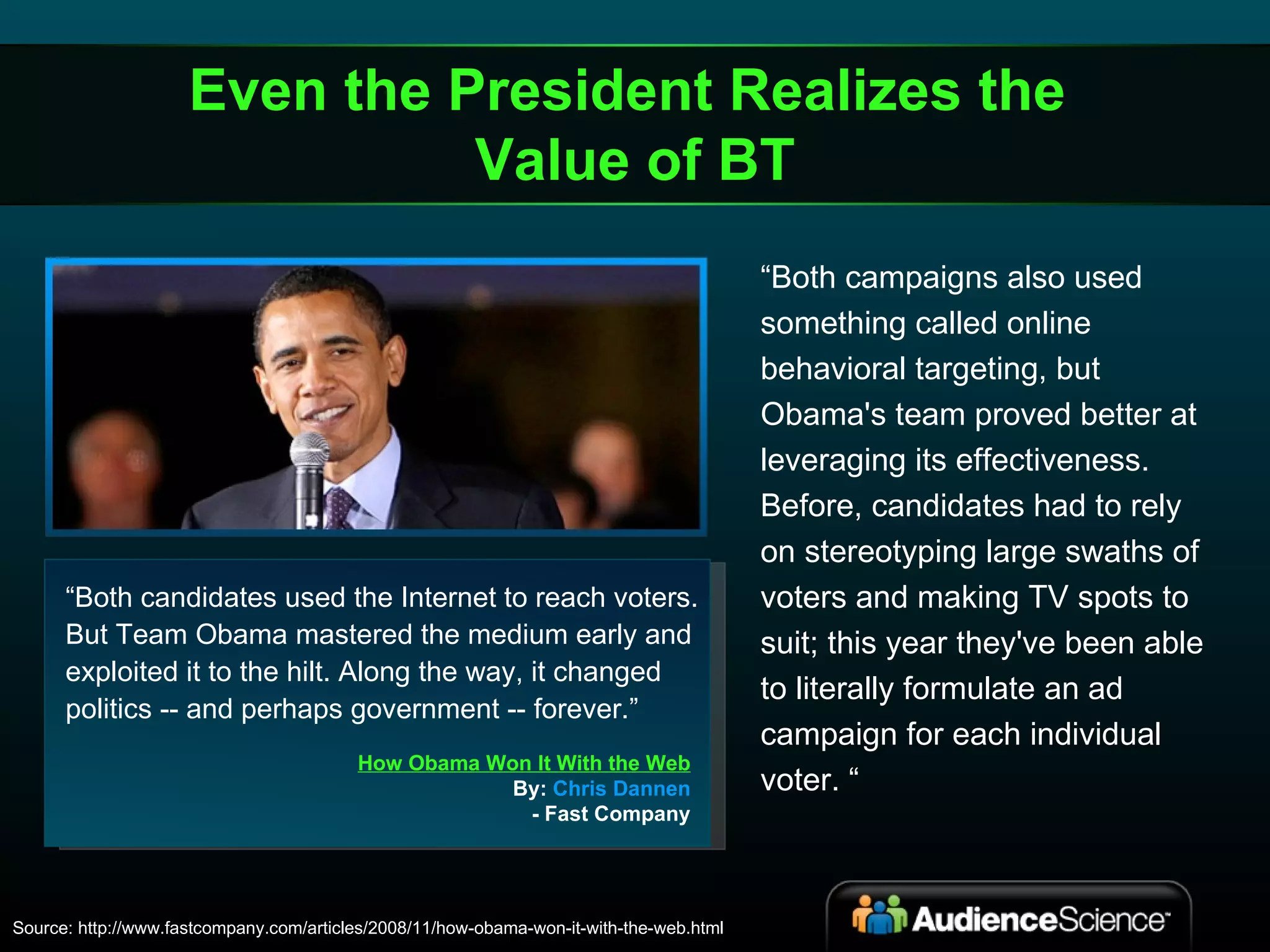 “ Both candidates used the Internet to reach voters. But Team Obama mastered the medium early and exploited it to the hilt. Along the way, it changed politics -- and perhaps government -- forever.” How Obama Won It With the Web By:  Chris Dannen - Fast Company Source: http://www.fastcompany.com/articles/2008/11/how-obama-won-it-with-the-web.html “ Both campaigns also used something called online behavioral targeting, but Obama's team proved better at leveraging its effectiveness. Before, candidates had to rely on stereotyping large swaths of voters and making TV spots to suit; this year they've been able to literally formulate an ad campaign for each individual voter. “ Even the President Realizes the  Value of BT 