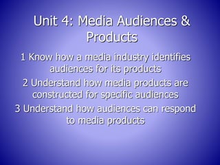 Unit 4: Media Audiences & 
Products 
1 Know how a media industry identifies 
audiences for its products 
2 Understand how media products are 
constructed for specific audiences 
3 Understand how audiences can respond 
to media products 
 