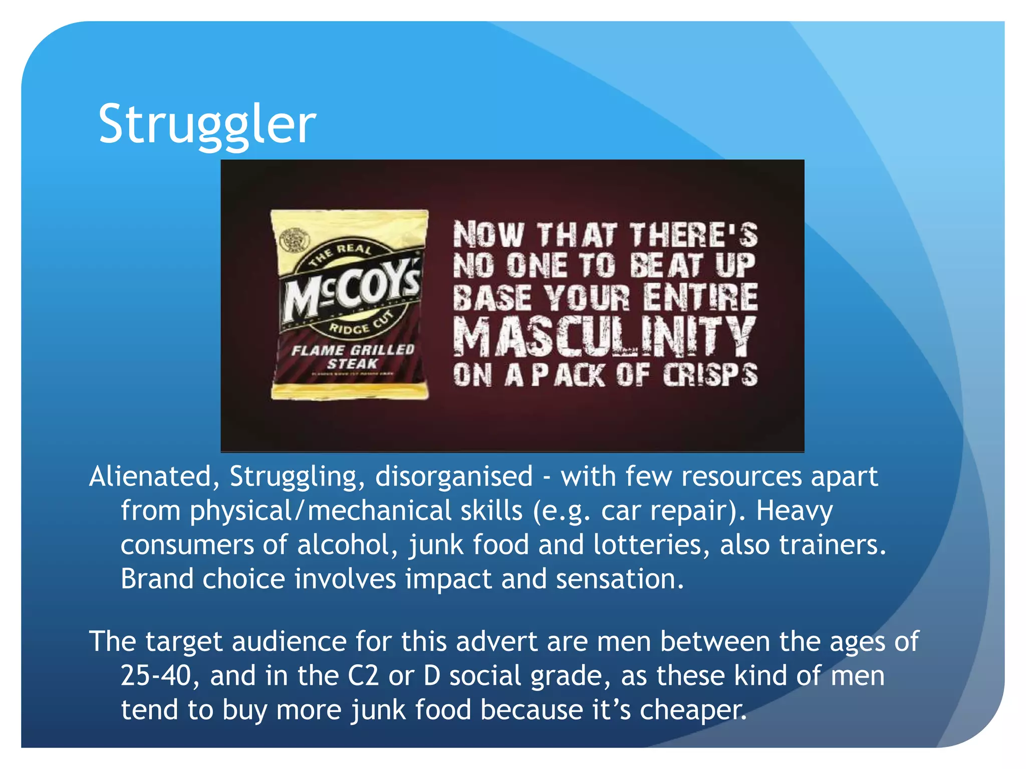 Struggler
Alienated, Struggling, disorganised - with few resources apart
from physical/mechanical skills (e.g. car repair). Heavy
consumers of alcohol, junk food and lotteries, also trainers.
Brand choice involves impact and sensation.
The target audience for this advert are men between the ages of
25-40, and in the C2 or D social grade, as these kind of men
tend to buy more junk food because it’s cheaper.
 
