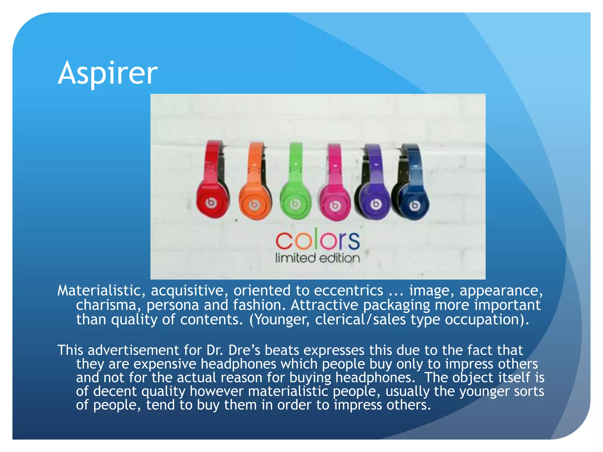 Aspirer
Materialistic, acquisitive, oriented to eccentrics ... image, appearance,
charisma, persona and fashion. Attractive packaging more important
than quality of contents. (Younger, clerical/sales type occupation).
This advertisement for Dr. Dre’s beats expresses this due to the fact that
they are expensive headphones which people buy only to impress others
and not for the actual reason for buying headphones. The object itself is
of decent quality however materialistic people, usually the younger sorts
of people, tend to buy them in order to impress others.
 