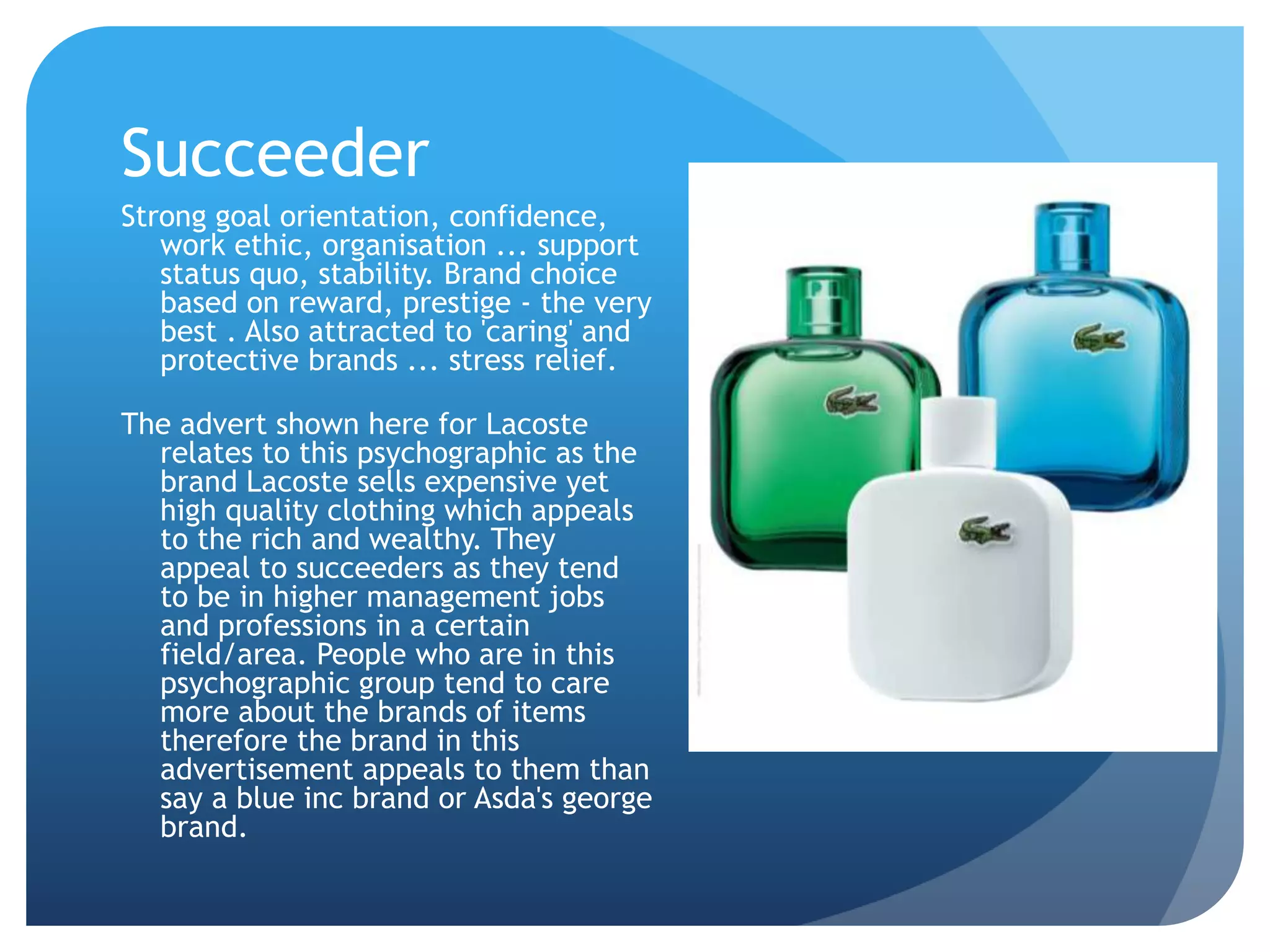 Succeeder
Strong goal orientation, confidence,
work ethic, organisation ... support
status quo, stability. Brand choice
based on reward, prestige - the very
best . Also attracted to 'caring' and
protective brands ... stress relief.
The advert shown here for Lacoste
relates to this psychographic as the
brand Lacoste sells expensive yet
high quality clothing which appeals
to the rich and wealthy. They
appeal to succeeders as they tend
to be in higher management jobs
and professions in a certain
field/area. People who are in this
psychographic group tend to care
more about the brands of items
therefore the brand in this
advertisement appeals to them than
say a blue inc brand or Asda's george
brand.
 