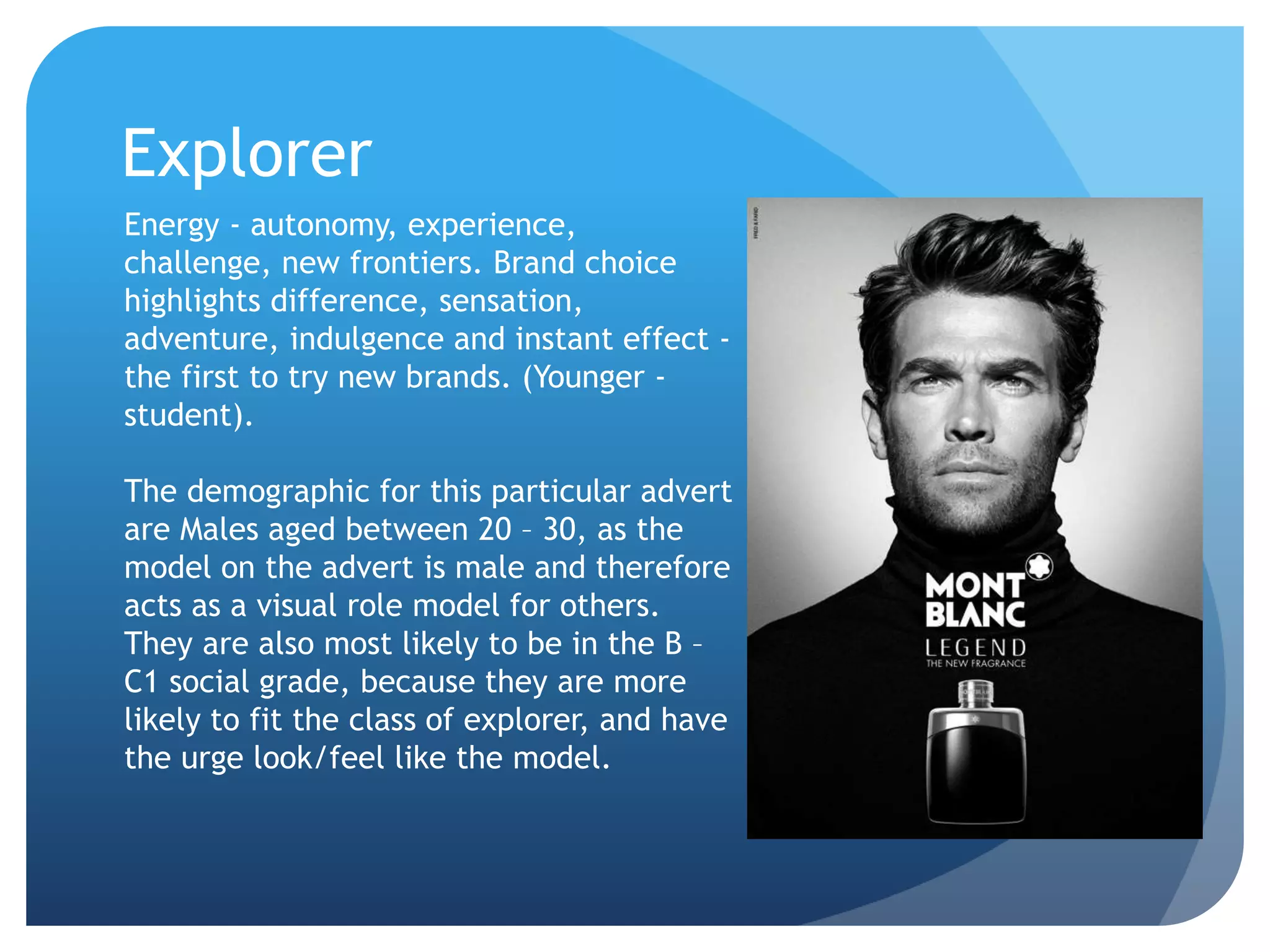 Explorer
Energy - autonomy, experience,
challenge, new frontiers. Brand choice
highlights difference, sensation,
adventure, indulgence and instant effect -
the first to try new brands. (Younger -
student).
The demographic for this particular advert
are Males aged between 20 – 30, as the
model on the advert is male and therefore
acts as a visual role model for others.
They are also most likely to be in the B –
C1 social grade, because they are more
likely to fit the class of explorer, and have
the urge look/feel like the model.
 