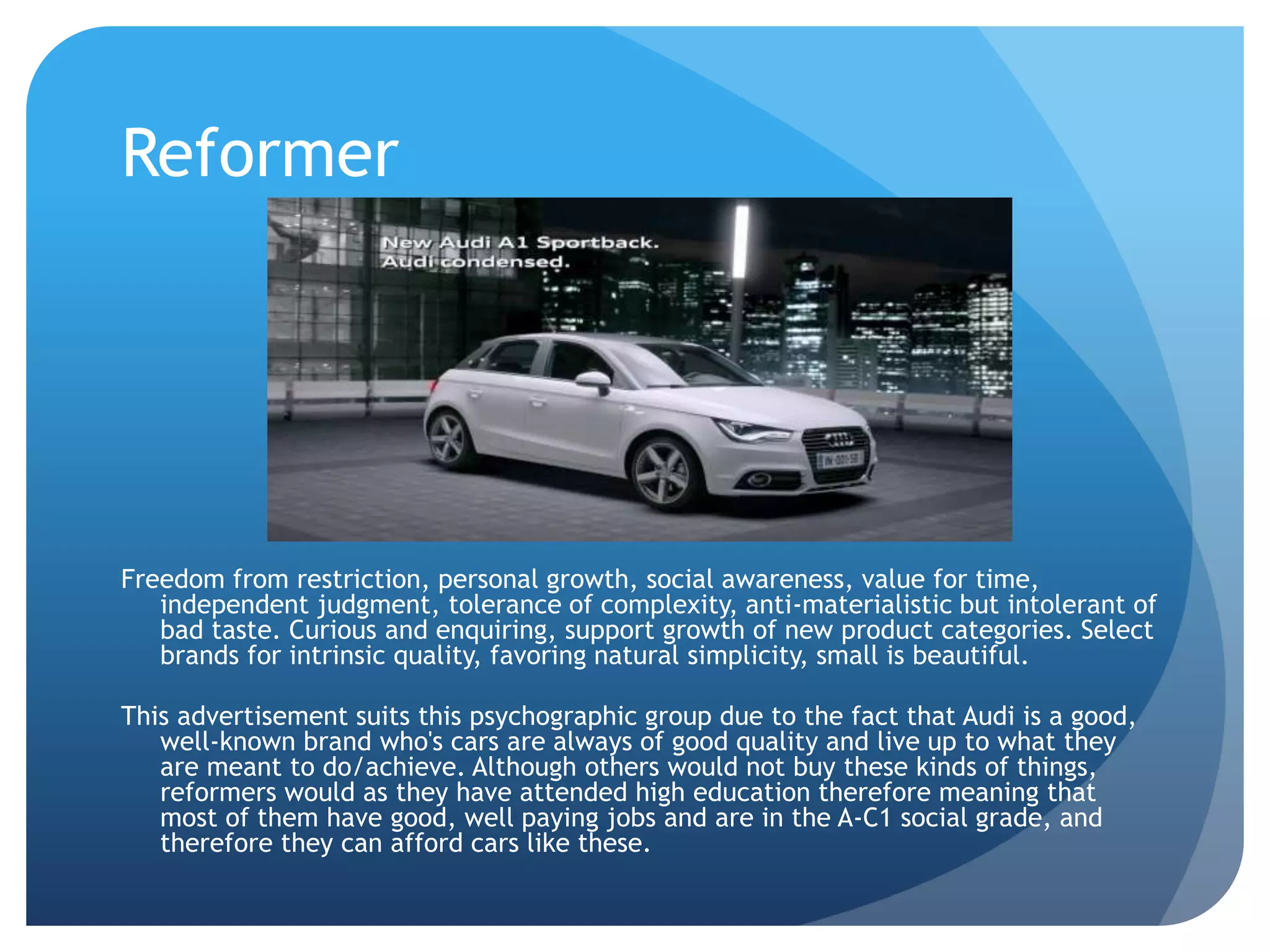 Reformer
Freedom from restriction, personal growth, social awareness, value for time,
independent judgment, tolerance of complexity, anti-materialistic but intolerant of
bad taste. Curious and enquiring, support growth of new product categories. Select
brands for intrinsic quality, favoring natural simplicity, small is beautiful.
This advertisement suits this psychographic group due to the fact that Audi is a good,
well-known brand who's cars are always of good quality and live up to what they
are meant to do/achieve. Although others would not buy these kinds of things,
reformers would as they have attended high education therefore meaning that
most of them have good, well paying jobs and are in the A-C1 social grade, and
therefore they can afford cars like these.
 