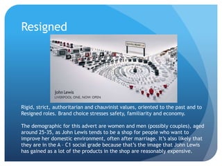 Resigned
Rigid, strict, authoritarian and chauvinist values, oriented to the past and to
Resigned roles. Brand choice stresses safety, familiarity and economy.
The demographic for this advert are women and men (possibly couples), aged
around 25-35, as John Lewis tends to be a shop for people who want to
improve her domestic environment, often after marriage. It’s also likely that
they are in the A – C1 social grade because that’s the image that John Lewis
has gained as a lot of the products in the shop are reasonably expensive.
 