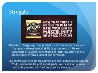 Struggler
Alienated, Struggling, disorganised - with few resources apart
from physical/mechanical skills (e.g. car repair). Heavy
consumers of alcohol, junk food and lotteries, also trainers.
Brand choice involves impact and sensation.
The target audience for this advert are men between the ages of
25-40, and in the C2 or D social grade, as these kind of men
tend to buy more junk food because it’s cheaper.
 