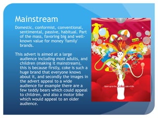 Mainstream
Domestic, conformist, conventional,
sentimental, passive, habitual. Part
of the mass, favoring big and well-
known value for money 'family'
brands.
This advert is aimed at a large
audience including most adults, and
children (making it mainstream),
this is because firstly, coke is such a
huge brand that everyone knows
about it, and secondly the images in
the advert appeal to a wide
audience for example there are a
few teddy bears which could appeal
to children, and also a motor bike
which would appeal to an older
audience.
 