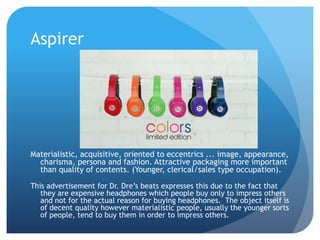 Aspirer
Materialistic, acquisitive, oriented to eccentrics ... image, appearance,
charisma, persona and fashion. Attractive packaging more important
than quality of contents. (Younger, clerical/sales type occupation).
This advertisement for Dr. Dre’s beats expresses this due to the fact that
they are expensive headphones which people buy only to impress others
and not for the actual reason for buying headphones. The object itself is
of decent quality however materialistic people, usually the younger sorts
of people, tend to buy them in order to impress others.
 