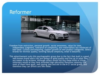 Reformer
Freedom from restriction, personal growth, social awareness, value for time,
independent judgment, tolerance of complexity, anti-materialistic but intolerant of
bad taste. Curious and enquiring, support growth of new product categories. Select
brands for intrinsic quality, favoring natural simplicity, small is beautiful.
This advertisement suits this psychographic group due to the fact that Audi is a good,
well-known brand who's cars are always of good quality and live up to what they
are meant to do/achieve. Although others would not buy these kinds of things,
reformers would as they have attended high education therefore meaning that
most of them have good, well paying jobs and are in the A-C1 social grade, and
therefore they can afford cars like these.
 