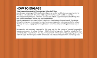HOW	TO	ENGAGE
The arts are an integral part of Commuterland Culturebuffs’ lives
Attending	and	socialising with	friends,	family	and	peers	go	hand	in	hand	for	them,	so	opportunities	for	
them	to	be	both	artistically	stimulated	and	to	enjoy	themselves	socially	need	to	be	provided.
They	are	potentially	time	poor,	value	time	as	a	resource,	and	will	pay	premium	prices	for	offerings	that	
they	can	be	confident	will	provide	high	quality	experiences.
Open	to	a	wide	variety	of	arts	and	cultural	experiences,	they	have	a	preference	towards	the	classical,	
although	they	can	and	are	persuaded	to	attend	contemporary,	popular,	mainstream	and	other	cultural	
offerings.	However,	a	large	proportion	may	take	some	convincing	to	try	something	completely	new	or	
‘risky’.
Heritage sites and events are important for this group and they feel a sense of custodial responsibility
towards conservation of cultural heritage – 98% feel that heritage sites should be looked after. They
consider that the arts and culture also play an important role in local communities, support public funding
and make larger than average charitable donations to arts and cultural organisations and heritage sites.
 