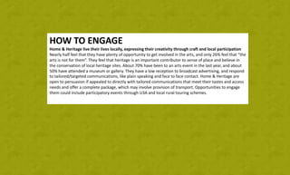 HOW	TO	ENGAGE
Home	&	Heritage	live	their	lives	locally,	expressing	their	creativity	through	craft	and	local	participation
Nearly	half	feel	that	they	have	plenty	of	opportunity	to	get	involved	in	the	arts,	and	only	26%	feel	that	“the	
arts	is	not	for	them”.	They	feel	that	heritage	is	an	important	contributor	to	sense	of	place	and	believe	in	
the	conservation	of	local	heritage	sites.	About	70%	have	been	to	an	arts	event	in	the	last	year,	and	about	
50%	have	attended	a	museum	or	gallery.	They	have	a	low	reception	to	broadcast	advertising,	and	respond	
to	tailored/targeted	communications,	like	plain	speaking	and	face	to	face	contact.	Home	&	Heritage	are	
open	to	persuasion	if	appealed	to	directly	with	tailored	communications	that	meet	their	tastes	and	access	
needs	and	offer	a	complete	package,	which	may	involve	provision	of	transport.	Opportunities	to	engage	
them	could	include	participatory	events	through	U3A	and	local	rural	touring	schemes.
 