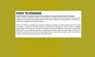 HOW TO ENGAGE
Trips & Treats are already as active as they might be in cultural and other leisure activities
Trips & Treats are already as active as they might be in cultural and other leisure activities, so the
challenge is to support their interest within a familiar offer whilst also encouraging them to broaden or
deepen their engagement beyond the obvious.
They are receptive to advertising and direct marketing messages, but need endorsement from friends
and family – as they do not have the time or perhaps the inclination to seek out new or different
opportunities from the known. Led by their children’s interests, depending on their age, a good family
friendly offer or accessible work offering a guaranteed family day or night out is what they are seeking. As
they will invariably have to travel from the edges of town, thought should also be put into advice on
transport, parking and appropriate food and drink options.
 