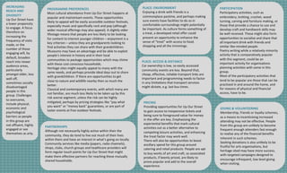 PRICING
Providing	opportunities	for	Up	Our	Street	
to	gain	access	to	inexpensive	tickets	and	
being	sure	to	foreground	value	for	money	
in	the	offer	are	key.	Emphasising the	
experiential	benefits	that	mark	cultural	
activities	out	as	a	better	alternative	to	
competing	leisure	activities,	and	enhancing	
the	treat	factor	may	work	well.
There	will	also	be	opportunities	to	boost	
ancillary	spend	for	this	group	around	
catering	and	retail	products.	People	are	apt	
to	buy	works	of	art	and	craft,	so	associated	
products,	if	keenly	priced,	are	likely	to	
prove	popular	and	add	to	the	overall	
experience.
PLACE:	ACCESS	&	DISTANCE
Car	ownership	is	low,	so	easily	accessed	
community	events	are	key.	Beyond	that,	
cheap,	effective,	reliable	transport	links	are	
important	and	programming	needs	to	factor	
in	any	limitations	that	transport	services	
might	dictate,	e.g.	last	bus	times.
PARTNERSHIPS
Although	not	necessarily	highly	active	within	their	the	
community,	they	do	tend	to	live	out	much	of	their	lives	
within	them	and	have	an	interest	in	what’s	going	on	locally.	
Community	services	like	media	(papers,	radio	channels),	
shops,	clubs,	church	groups	and	healthcare	providers	will	
form	regular	touch	points	for	Up	Our	Street	that	might	
make	them	effective	partners	for	reaching	these	mutually	
shared	households.
PLACE:	ENVIRONMENT
Enjoying	a	drink	with	friends	is	a	
commonplace	pastime,	and	perhaps	making	
sure	events	have	facilities	to	do	so	in	
comfortable	surroundings	might	potentially	
be	important.	As	culture	forms	something	of	
a	treat,	a	developed	retail	offer	could	
present	an	opportunity	to	enhance	the	
sense	of	“treat”	with	access	to	food,	
shopping	and	all	the	trimmings.
PROGRAMME	PREFERENCES
Most	cultural	attendance	from	Up	Our	Street	happens	at	
popular	and	mainstream	events.	Those	opportunities	
likely	to	appeal	will	be	easily	accessible	outdoor	festivals,	
especially	music	and	specifically	rock	and	pop	(although	
wider	musical	offerings	may	also	appeal).	A	slightly	older	
lifestage means	that	people	are	less	likely	to	be	looking	
for	content	to	interest	younger	children	– enjoyment	is	a	
key	criterion	– unless	they	are	grandparents	looking	to	
find	activities	they	can	share	with	their	grandchildren.	
Museums	may	have	an	advantage	and	be	able	to	exploit	
people’s	interest	in	history	and	in	their	local	
communities	to	package	opportunities	which	may	chime	
with	these	cost	conscious	households.
Heritage	sites	might	equally	appeal	to	many	with	the	
same	needs,	and	perhaps	provide	ideal	days	out	to	share	
with	grandchildren.	If	there	are	opportunities	to	get	
close	to	nature	and	wildlife	nearby	then	so	much	the	
better.
Classical	and	contemporary	events,	with	which	many	are	
not	familiar,	are	much	less	likely	to	be	taken	up	by	this	
risk	averse	segment,	unless	the	risk	can	be	highly	
mitigated,	perhaps	by	pricing	strategies	like	“pay	what	
you	want”	or	“money	back”	guarantees,	or	are	part	of	
taster	events	at	free	outdoor	festivals.
PARTICIPATION
Participatory	activities,	such	as	
embroidery,	knitting,	crochet,	wood	
turning,	carving	and	furniture	making,	or	
those	that	provide	a	chance	to	use	and	
develop	craft	and	handiwork	skills	may	
be	well	received.	These	might	also	form	
opportunities	to	socialise and	share	that	
all	important	drink	with	friends	and	
similar	like-minded	people.
Poetry	writing	while	a	relatively	minority	
activity	that	is	comparatively	popular	
with	this	segment,	could	be	an	
important	activity	for	organisations
planning	activities	with	some	in	this	
group.
Most	of	the	participatory	activities	that	
tend	to	be	popular	are	those	that	can	be	
practised in	and	around	the	home,	and	
for	reasons	of	physical	and	financial	
access,	have	to	be.
GIVING	&	VOLUNTEERING
Membership,	friends	or	loyalty	schemes,	
as	a	means	to	incentivising increased	
attending	may	not	be	effective.	People	
from	this	group	are	unlikely	to	become	
frequent	enough	attenders fast	enough	
to	realise any	of	the	financial	benefits	
inherent	in	such	schemes.
Seeking	donations	is	also	unlikely	to	be	
fruitful	for	arts	organisations,	but	
heritage	sited	may	have	more	success,	
with	targeted	campaigns	designed	to	
encourage	infrequent,	low	level	giving	
when	visiting.
INCREASING	
REACH	AND	
DIVERSITY
Up	Our	Street	have	
a	lower	propensity	
to	engage.	A	focus	
therefore	on	
increasing	the	
frequency	of	visits	
made,	or	the	
number	of	those	
engaging	will,	by	
default,	broaden	
reach	into	newer	
audience	areas,	
particularly	
amongst	older,	less	
well	off,	
sometimes	socially	
disadvantaged	
people	in	this	
group.	Challenges	
to	overcome,	
include	physical,	
economic	and	
psychological	
barriers	as	people	
in	this	group	are	
not	affluent,	highly	
engaged	or	see	
themselves	as	arty.
 