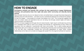 HOW TO ENGAGE
Participatory activities and festivals offer perhaps the best opportunity to engage Kaleidoscope
Creativity, and particularly those that might take place within community and culturally diverse
settings
Many consider that the arts are not relevant to them and whilst they’re amongst those least disposed to
attending arts and cultural events – and seem to shun conventional classical and contemporary western
formats and stages – many people do consider themselves to be “arty”. This incongruity suggests that
there are artistic needs and aspirations that are not being met through present styles and levels of
cultural provision and opportunity.
Efforts to increase engagement through arts and cultural events, might require careful planning and long
term strategies which seek to reach out to people, demonstrate an understanding of their needs and
aspirations and are delivered in partnership with local communities. This is about building genuine
relationships with communities and audiences, understanding what they want and finding ways to deliver
it to and with them sustainably. Locating key community gatekeepers to foster these creative
relationships and to help communicate and engage with people from this segment will also be important.
 